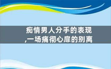 痴情男人分手的表现,一场痛彻心扉的别离