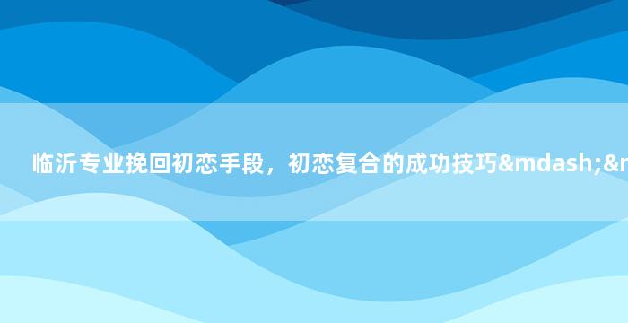 临沂专业挽回初恋手段，初恋复合的成功技巧——临沂的5大挽回策略