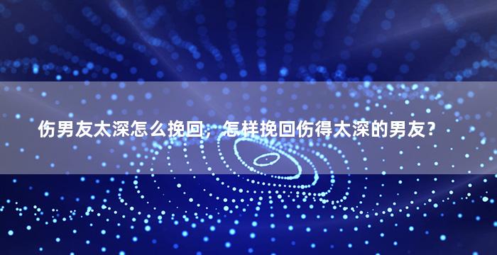 伤男友太深怎么挽回，怎样挽回伤得太深的男友？