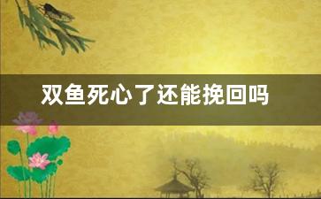 双鱼死心了还能挽回吗（双鱼座死心了还能回心转意嘛）