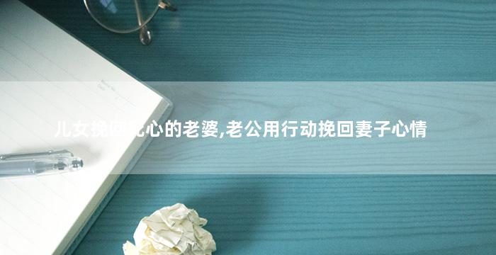 儿女挽回死心的老婆,老公用行动挽回妻子心情