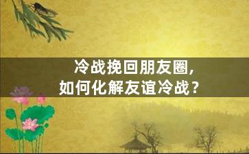 冷战挽回朋友圈,如何化解友谊冷战？