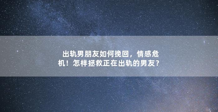 出轨男朋友如何挽回，情感危机！怎样拯救正在出轨的男友？