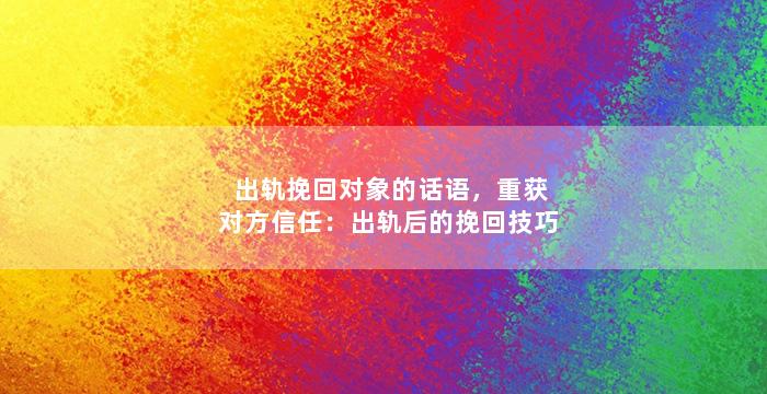 出轨挽回对象的话语，重获对方信任：出轨后的挽回技巧