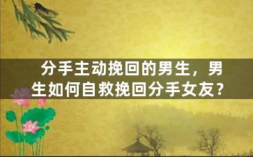 分手主动挽回的男生，男生如何自救挽回分手女友？