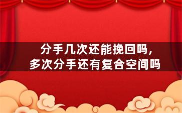 分手几次还能挽回吗,多次分手还有复合空间吗