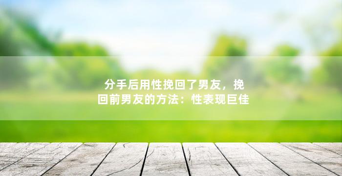 分手后用性挽回了男友，挽回前男友的方法：性表现巨佳