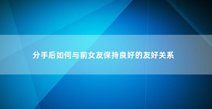 分手后如何与前女友保持良好的友好关系