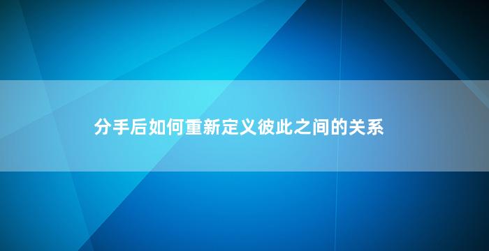 分手后如何重新定义彼此之间的关系