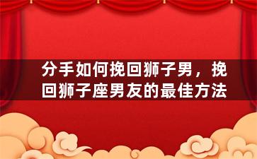 分手如何挽回狮子男，挽回狮子座男友的最佳方法