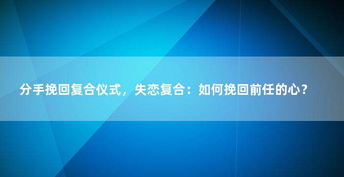 分手挽回复合仪式，失恋复合：如何挽回前任的心？