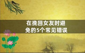 在挽回女友时避免的5个常见错误