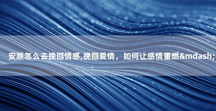 安顺怎么去挽回情感,挽回爱情，如何让感情重燃——安顺重写建议