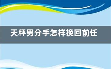 天秤男分手怎样挽回前任（天秤男分手前兆是什么这些表现说明天秤男想分手）