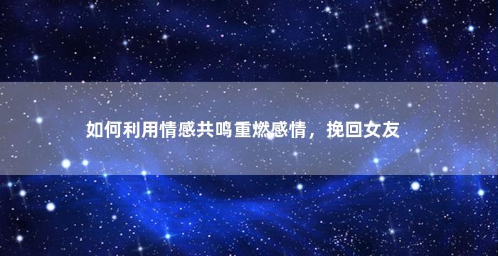 如何利用情感共鸣重燃感情，挽回女友