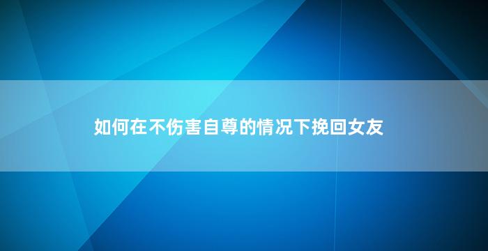 如何在不伤害自尊的情况下挽回女友