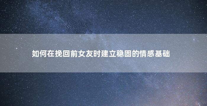 如何在挽回前女友时建立稳固的情感基础