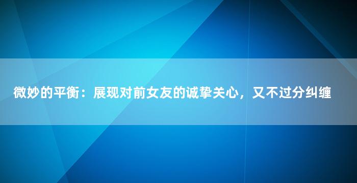 微妙的平衡：展现对前女友的诚挚关心，又不过分纠缠