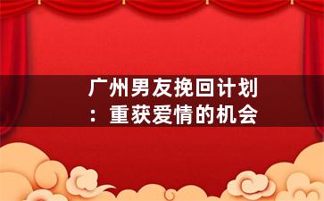 广州男友挽回计划：重获爱情的机会