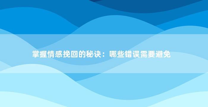 掌握情感挽回的秘诀：哪些错误需要避免