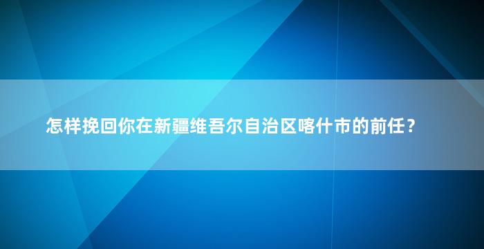 怎样挽回你在新疆维吾尔自治区喀什市的前任？