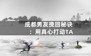 成都男友挽回秘诀：用真心打动TA