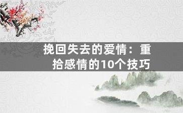 挽回失去的爱情：重拾感情的10个技巧