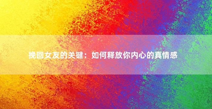 挽回女友的关键：如何释放你内心的真情感