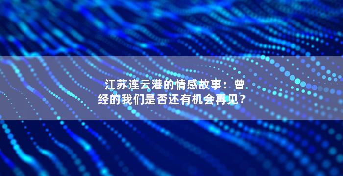 江苏连云港的情感故事：曾经的我们是否还有机会再见？