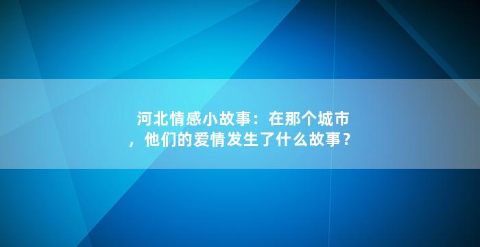 河北情感小故事：在那个城市，他们的爱情发生了什么故事？