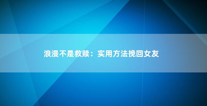 浪漫不是救赎：实用方法挽回女友