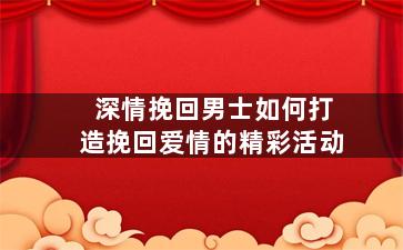 深情挽回男士如何打造挽回爱情的精彩活动