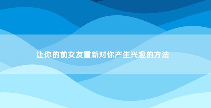 让你的前女友重新对你产生兴趣的方法