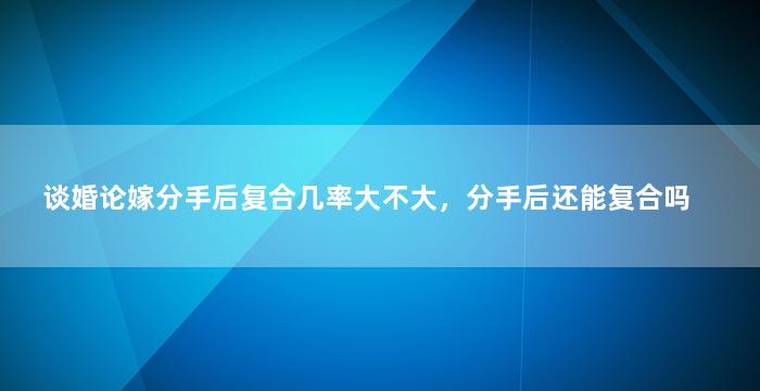 谈婚论嫁分手后复合几率大不大，分手后还能复合吗